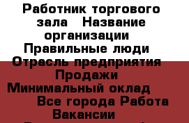 Работник торгового зала › Название организации ­ Правильные люди › Отрасль предприятия ­ Продажи › Минимальный оклад ­ 30 000 - Все города Работа » Вакансии   . Владимирская обл.,Радужный г.